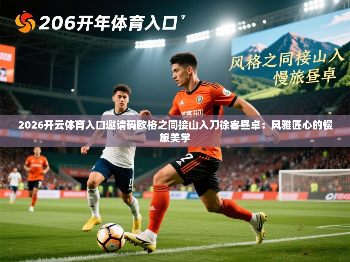 2026开云体育入口邀请码欧格之同接山入刀徐客昼卓:风雅匠心的慢旅美学 第2张